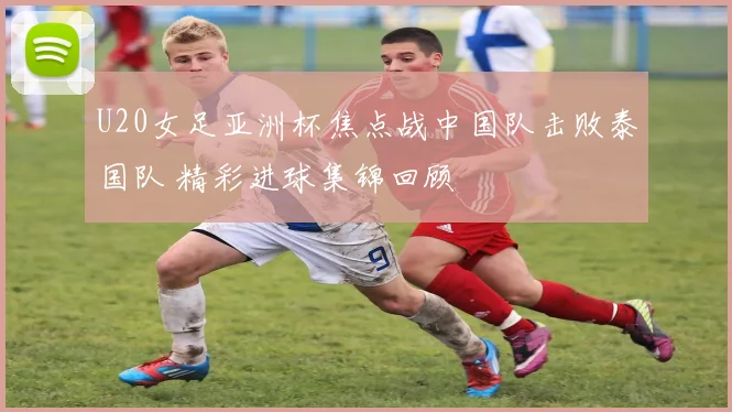 U20女足亚洲杯焦点战中国队击败泰国队 精彩进球集锦回顾