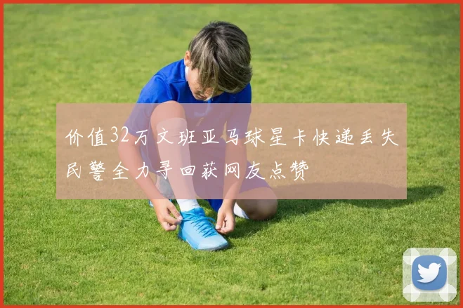 价值32万文班亚马球星卡快递丢失民警全力寻回获网友点赞