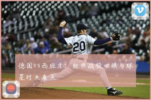 德国vs西班牙：经典战役回顾与球星对决看点