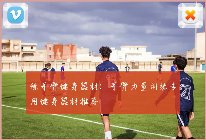 练手臂健身器材：手臂力量训练专用健身器材推荐