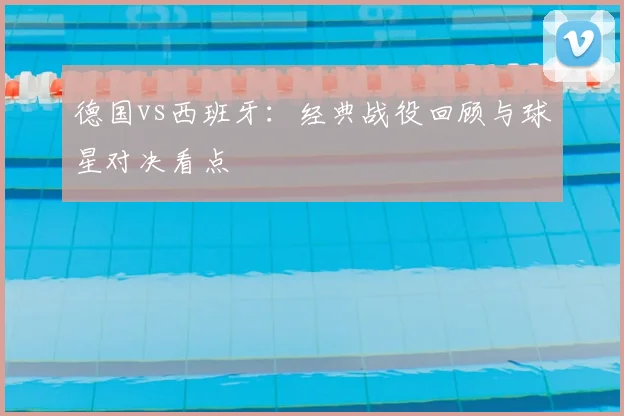 德国vs西班牙:经典战役回顾与球星对决看点