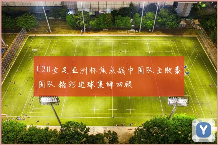 U20女足亚洲杯焦点战中国队击败泰国队 精彩进球集锦回顾